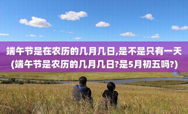 端午节是在农历的几月几日,是不是只有一天(端午节是农历的几月几日?是5月初五吗?)