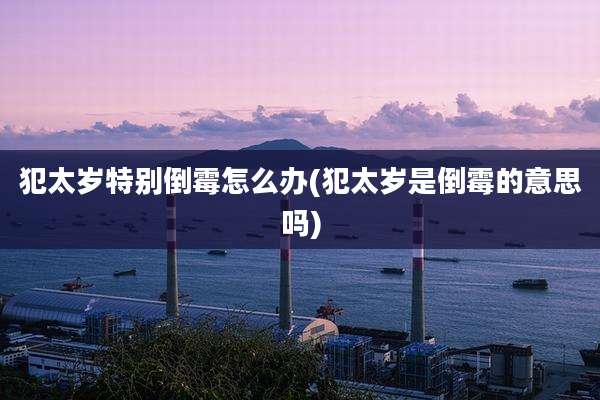 犯太岁特别倒霉怎么办(犯太岁是倒霉的意思吗)