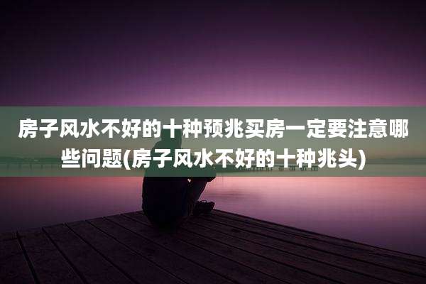 房子风水不好的十种预兆买房一定要注意哪些问题(房子风水不好的十种兆头)