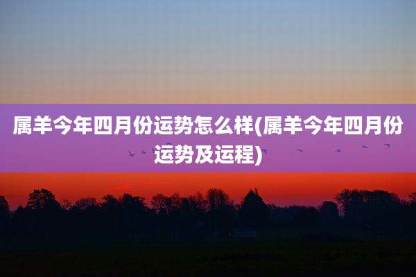 属羊今年四月份运势怎么样(属羊今年四月份运势及运程)