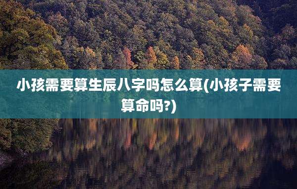 小孩需要算生辰八字吗怎么算(小孩子需要算命吗?)