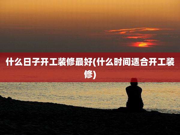 什么日子开工装修最好(什么时间适合开工装修)