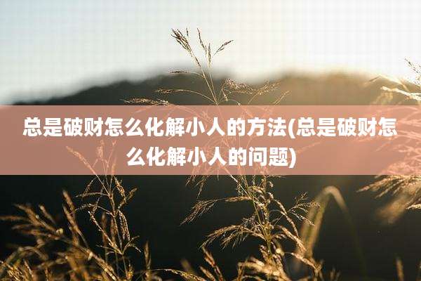 总是破财怎么化解小人的方法(总是破财怎么化解小人的问题)