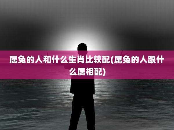 属兔的人和什么生肖比较配(属兔的人跟什么属相配)