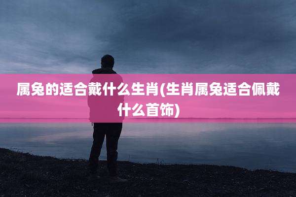 属兔的适合戴什么生肖(生肖属兔适合佩戴什么首饰)
