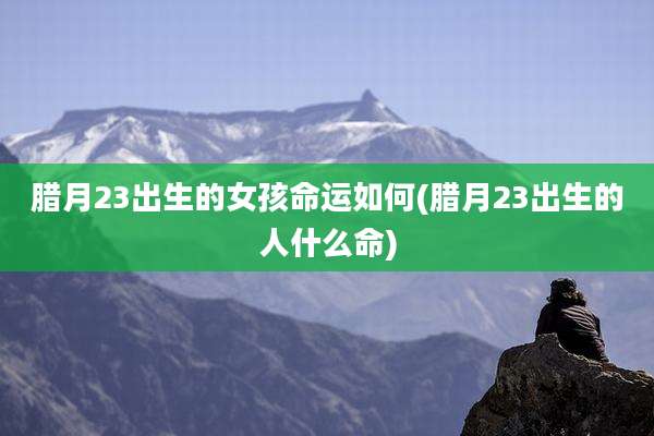 腊月23出生的女孩命运如何(腊月23出生的人什么命)