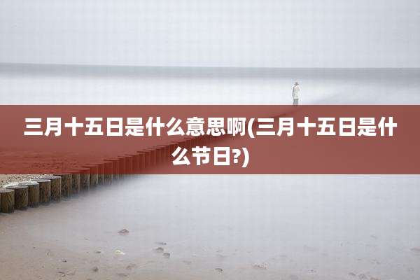 三月十五日是什么意思啊(三月十五日是什么节日?)