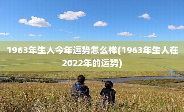 1963年生人今年运势怎么样(1963年生人在2022年的运势)