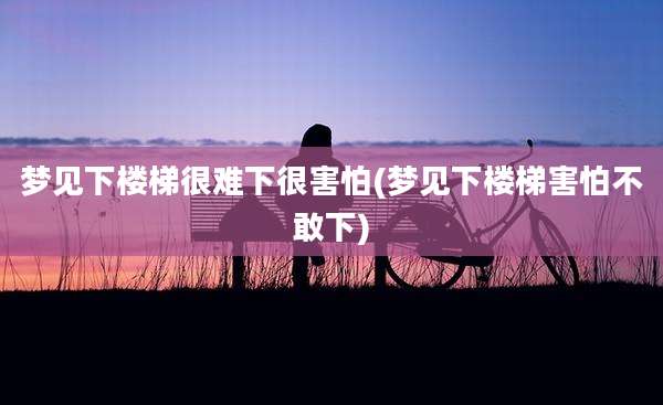 梦见下楼梯很难下很害怕(梦见下楼梯害怕不敢下)