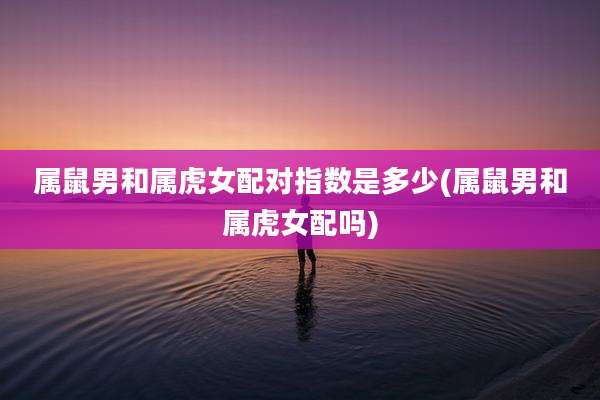 属鼠男和属虎女配对指数是多少(属鼠男和属虎女配吗)