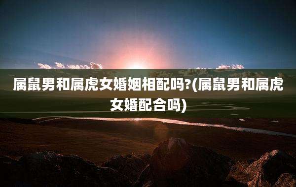 属鼠男和属虎女婚姻相配吗?(属鼠男和属虎女婚配合吗)