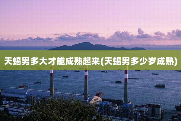 天蝎男多大才能成熟起来(天蝎男多少岁成熟)
