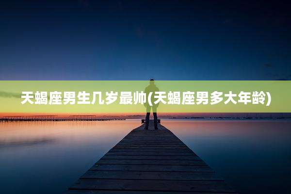 天蝎座男生几岁最帅(天蝎座男多大年龄)