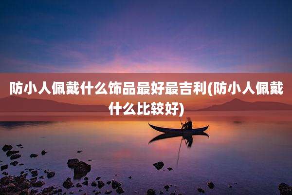 防小人佩戴什么饰品最好最吉利(防小人佩戴什么比较好)