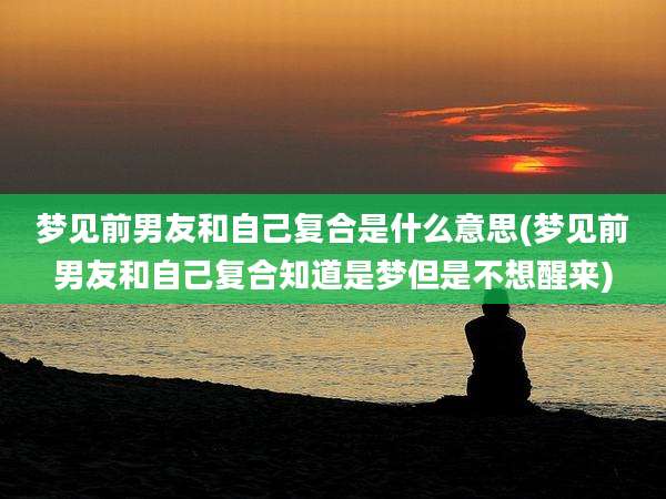 梦见前男友和自己复合是什么意思(梦见前男友和自己复合知道是梦但是不想醒来)