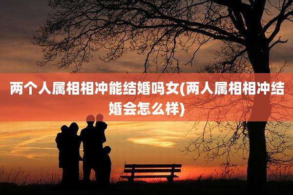 两个人属相相冲能结婚吗女(两人属相相冲结婚会怎么样)