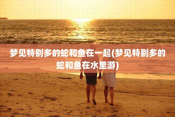 梦见特别多的蛇和鱼在一起(梦见特别多的蛇和鱼在水里游)