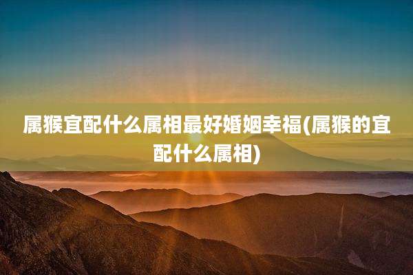 属猴宜配什么属相最好婚姻幸福(属猴的宜配什么属相)