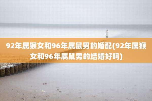 92年属猴女和96年属鼠男的婚配(92年属猴女和96年属鼠男的结婚好吗)