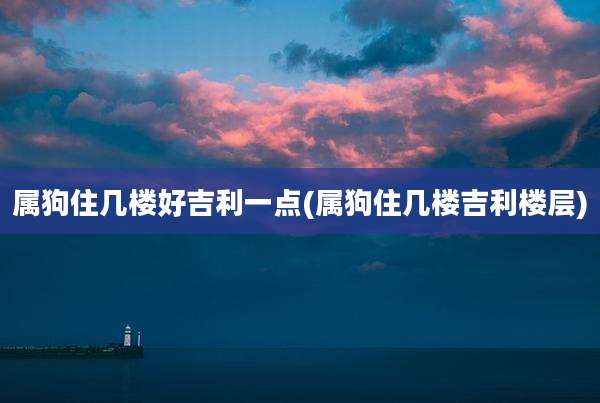 属狗住几楼好吉利一点(属狗住几楼吉利楼层)