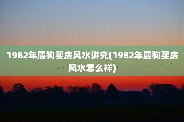 1982年属狗买房风水讲究(1982年属狗买房风水怎么样)