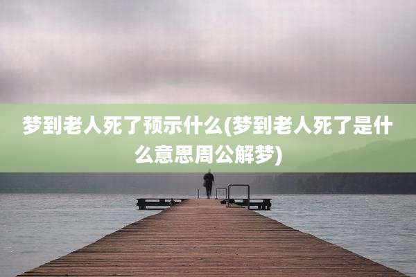 梦到老人死了预示什么(梦到老人死了是什么意思周公解梦)