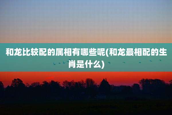 和龙比较配的属相有哪些呢(和龙最相配的生肖是什么)
