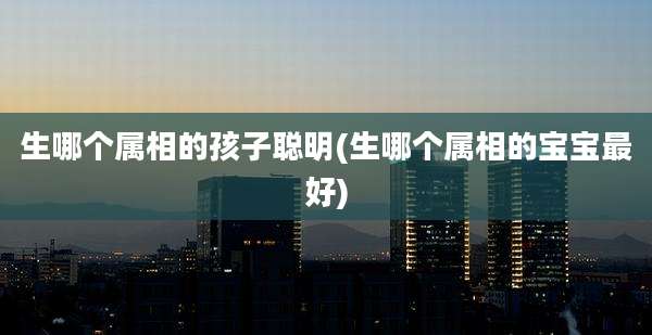 生哪个属相的孩子聪明(生哪个属相的宝宝最好)