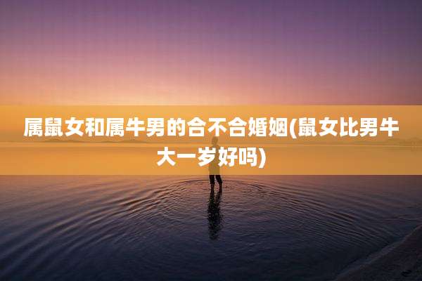 属鼠女和属牛男的合不合婚姻(鼠女比男牛大一岁好吗)