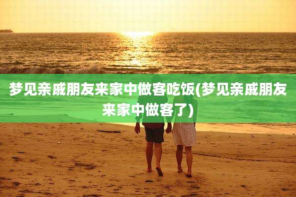 梦见亲戚朋友来家中做客吃饭(梦见亲戚朋友来家中做客了)