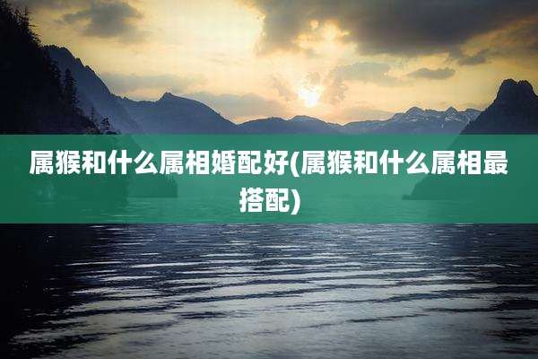 属猴和什么属相婚配好(属猴和什么属相最搭配)