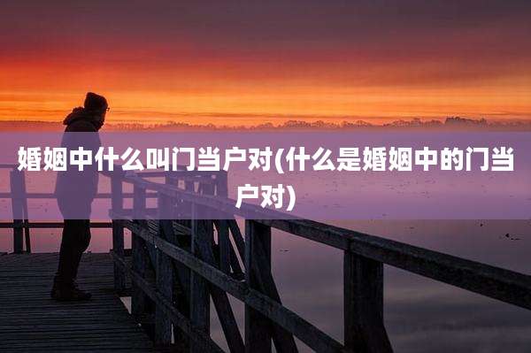 婚姻中什么叫门当户对(什么是婚姻中的门当户对)