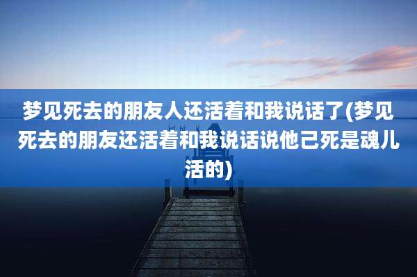 梦见死去的朋友人还活着和我说话了(梦见死去的朋友还活着和我说话说他己死是魂儿活的)