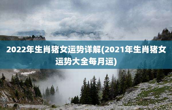 2022年生肖猪女运势详解(2021年生肖猪女运势大全每月运)