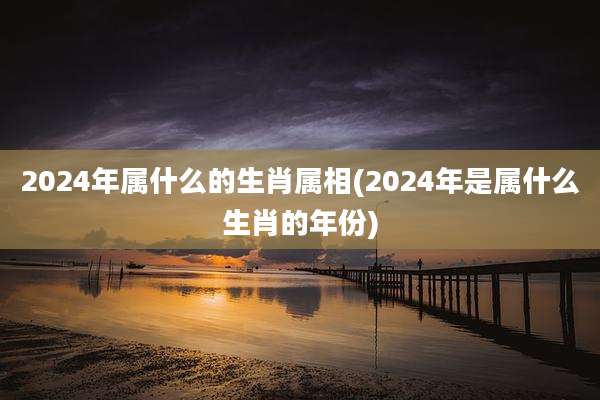 2024年属什么的生肖属相(2024年是属什么生肖的年份)