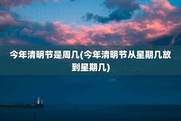 今年清明节是周几(今年清明节从星期几放到星期几)