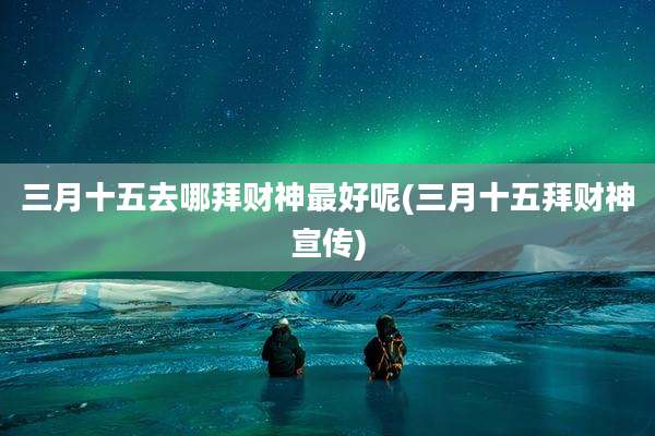 三月十五去哪拜财神最好呢(三月十五拜财神宣传)