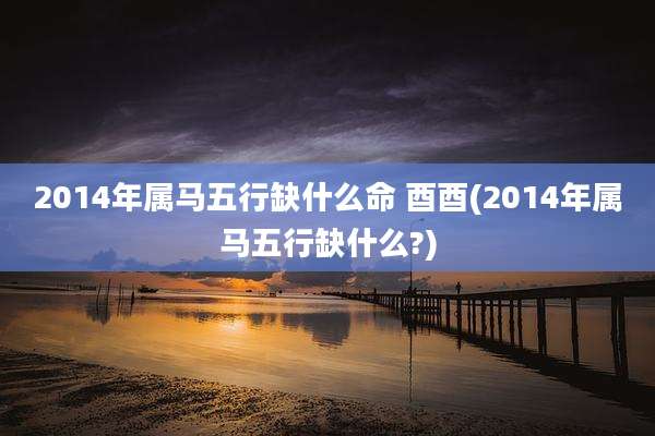 2014年属马五行缺什么命 酉酉(2014年属马五行缺什么?)