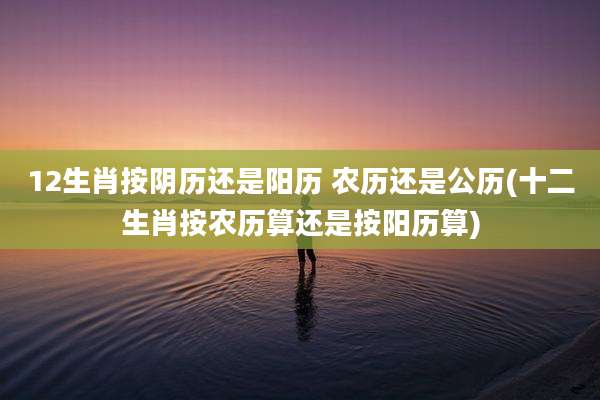 12生肖按阴历还是阳历 农历还是公历(十二生肖按农历算还是按阳历算)