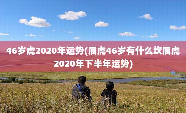 46岁虎2020年运势(属虎46岁有什么坎属虎2020年下半年运势)
