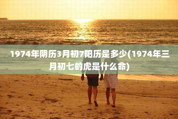 1974年阴历3月初7阳历是多少(1974年三月初七的虎是什么命)