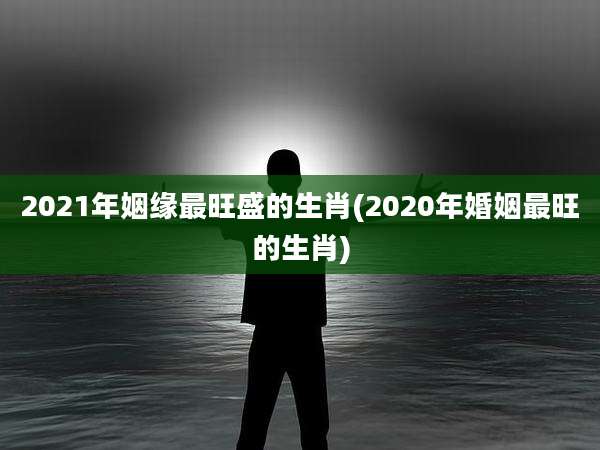 2021年姻缘最旺盛的生肖(2020年婚姻最旺的生肖)