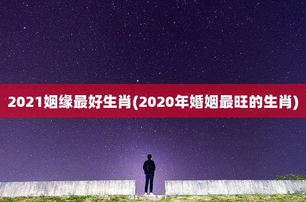 2021姻缘最好生肖(2020年婚姻最旺的生肖)
