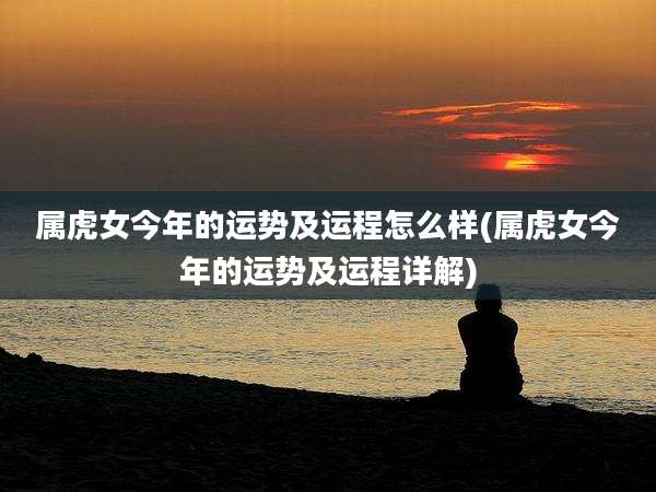 属虎女今年的运势及运程怎么样(属虎女今年的运势及运程详解)