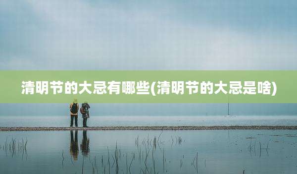 清明节的大忌有哪些(清明节的大忌是啥)