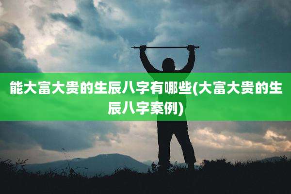 能大富大贵的生辰八字有哪些(大富大贵的生辰八字案例)