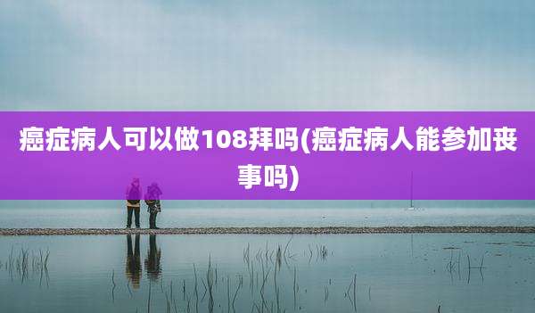 癌症病人可以做108拜吗(癌症病人能参加丧事吗)