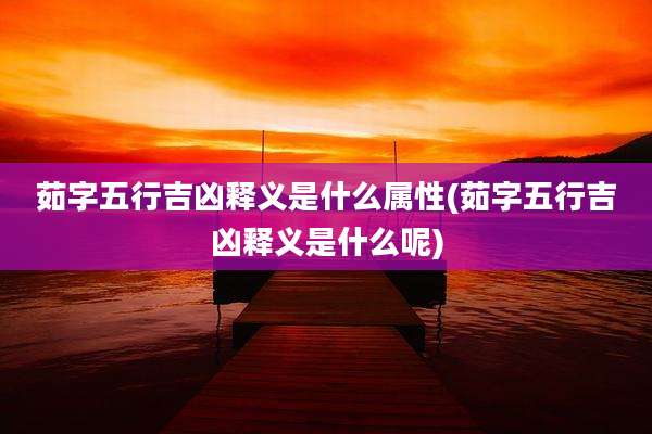 茹字五行吉凶释义是什么属性(茹字五行吉凶释义是什么呢)