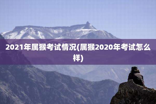2021年属猴考试情况(属猴2020年考试怎么样)