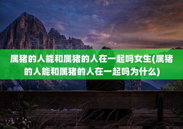 属猪的人能和属猪的人在一起吗女生(属猪的人能和属猪的人在一起吗为什么)
